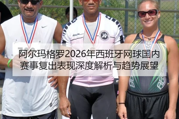 阿尔玛格罗2026年西班牙网球国内赛事复出表现深度解析与趋势展望